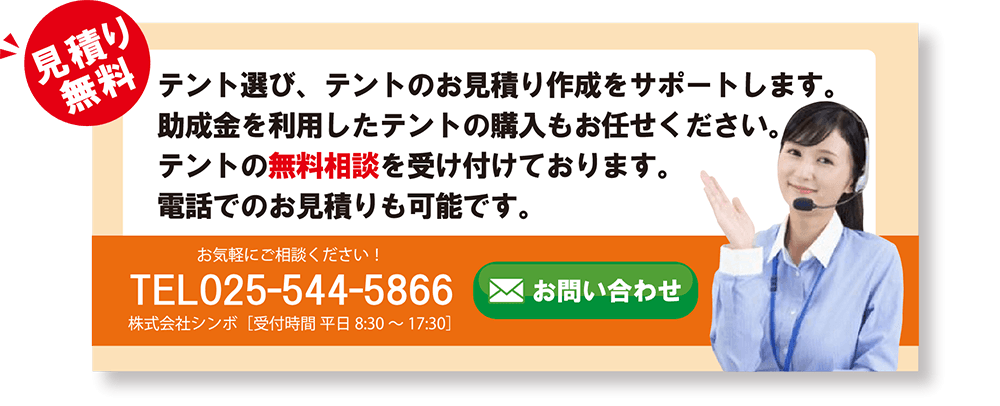 見積もり無料テント選び、テントのお見積り作成をサポートします。
助成金を利用したテントの購入もお任せください。テントの無料相談を受け付けております。電話でのお見積りも可能です。