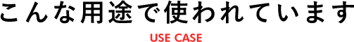 こんな用途で使われています USE CASE